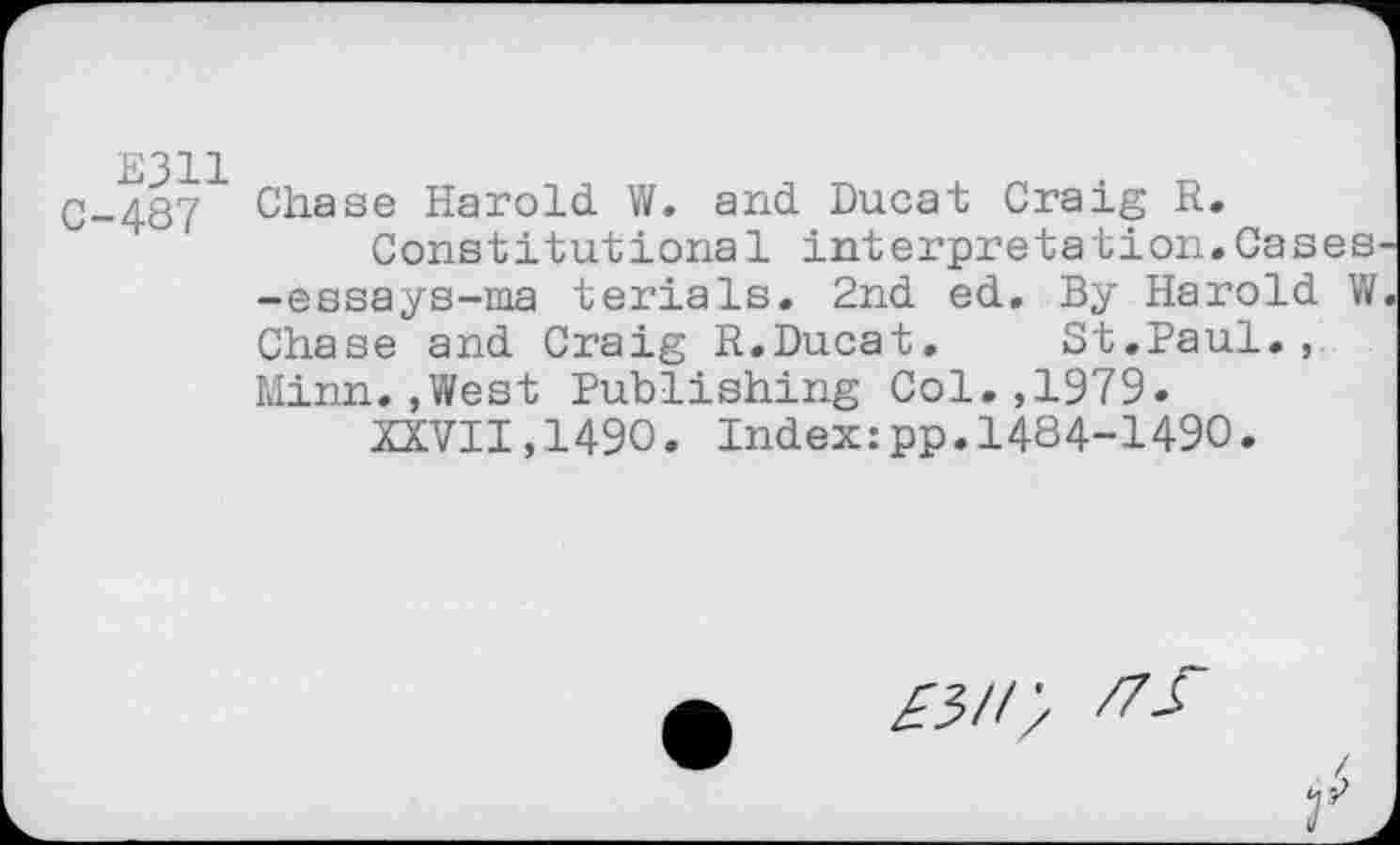 ﻿Е311 С-487
Chase Harold. W. and. Ducat Craig R.
Constitutional interpretation.Cases -essays-ma terials. 2nd ed. By Harold W Chase and Craig R.Ducat.	St.Paul.,
Minn..West Publishing Col.,1979.
XXVII,1490. Index:pp.1484-1490.
£511/ /75